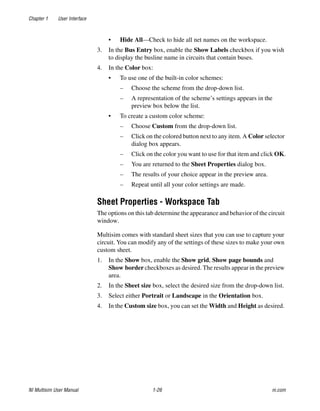 Chapter 1 User Interface
NI Multisim User Manual 1-26 ni.com
• Hide All—Check to hide all net names on the workspace.
3. In the Bus Entry box, enable the Show Labels checkbox if you wish
to display the busline name in circuits that contain buses.
4. In the Color box:
• To use one of the built-in color schemes:
– Choose the scheme from the drop-down list.
– A representation of the scheme’s settings appears in the
preview box below the list.
• To create a custom color scheme:
– Choose Custom from the drop-down list.
– Click on the colored button next to any item. A Color selector
dialog box appears.
– Click on the color you want to use for that item and click OK.
– You are returned to the Sheet Properties dialog box.
– The results of your choice appear in the preview area.
– Repeat until all your color settings are made.
Sheet Properties - Workspace Tab
The options on this tab determine the appearance and behavior of the circuit
window.
Multisim comes with standard sheet sizes that you can use to capture your
circuit. You can modify any of the settings of these sizes to make your own
custom sheet.
1. In the Show box, enable the Show grid, Show page bounds and
Show border checkboxes as desired. The results appear in the preview
area.
2. In the Sheet size box, select the desired size from the drop-down list.
3. Select either Portrait or Landscape in the Orientation box.
4. In the Custom size box, you can set the Width and Height as desired.
 
