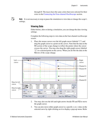 Chapter 9 Instruments
© National Instruments Corporation 9-49 NI Multisim User Manual
through D. The traces have the same colors that were selected for their
wires in the Connecting the Four-channel Oscilloscope section.
Note It is not necessary to stop or pause the simulation to view data or change the scope’s
settings.
Viewing Data
Either before, after or during a simulation, you can change the data viewing
settings.
Complete the following steps to view data on the four-channel oscilloscope
screen:
1. Place the mouse cursor over the left graph cursor (labeled “1”) and
drag the graph cursor to a point on the curves. Note that the data in the
T1 section of the scope change to reflect the points where the cursor
crosses the curves. You may also drag the right graph cursor (labeled
“2”) to a desired point on the curves. When you do this the data in the
T2 row of the scope change.
2. You may also use the left and right arrows beside T1 and T2 to move
the graph cursor.
3. You can also move either graph cursor to a specific x or y value on the
selected curve by right-clicking on it to display a pop-up menu. Refer
 