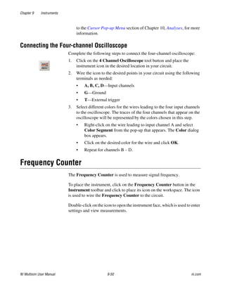 Chapter 9 Instruments
NI Multisim User Manual 9-50 ni.com
to the Cursor Pop-up Menu section of Chapter 10, Analyses, for more
information.
Connecting the Four-channel Oscilloscope
Complete the following steps to connect the four-channel oscilloscope:
1. Click on the 4 Channel Oscilloscope tool button and place the
instrument icon in the desired location in your circuit.
2. Wire the icon to the desired points in your circuit using the following
terminals as needed:
• A, B, C, D—Input channels
• G—Ground
• T—External trigger
3. Select different colors for the wires leading to the four input channels
to the oscilloscope. The traces of the four channels that appear on the
oscilloscope will be represented by the colors chosen in this step.
• Right-click on the wire leading to input channel A and select
Color Segment from the pop-up that appears. The Color dialog
box appears.
• Click on the desired color for the wire and click OK.
• Repeat for channels B – D.
Frequency Counter
The Frequency Counter is used to measure signal frequency.
To place the instrument, click on the Frequency Counter button in the
Instrument toolbar and click to place its icon on the workspace. The icon
is used to wire the Frequency Counter to the circuit.
Double-click on the icon to open the instrument face, which is used to enter
settings and view measurements.
 
