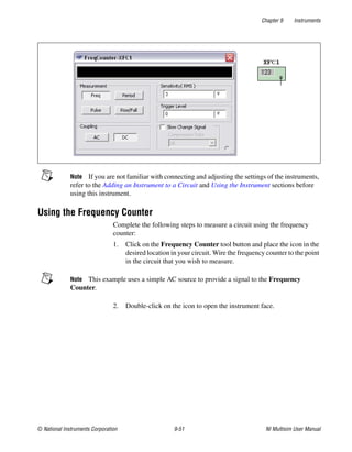 Chapter 9 Instruments
© National Instruments Corporation 9-51 NI Multisim User Manual
Note If you are not familiar with connecting and adjusting the settings of the instruments,
refer to the Adding an Instrument to a Circuit and Using the Instrument sections before
using this instrument.
Using the Frequency Counter
Complete the following steps to measure a circuit using the frequency
counter:
1. Click on the Frequency Counter tool button and place the icon in the
desired location in your circuit. Wire the frequency counter to the point
in the circuit that you wish to measure.
Note This example uses a simple AC source to provide a signal to the Frequency
Counter.
2. Double-click on the icon to open the instrument face.
 