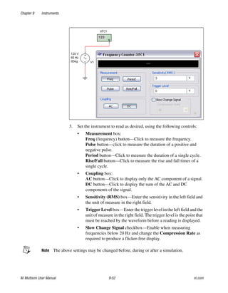 Chapter 9 Instruments
NI Multisim User Manual 9-52 ni.com
3. Set the instrument to read as desired, using the following controls:
• Measurement box:
Freq (frequency) button—Click to measure the frequency.
Pulse button—click to measure the duration of a positive and
negative pulse.
Period button—Click to measure the duration of a single cycle.
Rise/Fall button—Click to measure the rise and fall times of a
single cycle.
• Coupling box:
AC button—Click to display only the AC component of a signal.
DC button—Click to display the sum of the AC and DC
components of the signal.
• Sensitivity (RMS) box—Enter the sensitivity in the left field and
the unit of measure in the right field.
• Trigger Level box—Enter the trigger level in the left field and the
unit of measure in the right field. The trigger level is the point that
must be reached by the waveform before a reading is displayed.
• Slow Change Signal checkbox—Enable when measuring
frequencies below 20 Hz and change the Compression Rate as
required to produce a flicker-free display.
Note The above settings may be changed before, during or after a simulation.
 