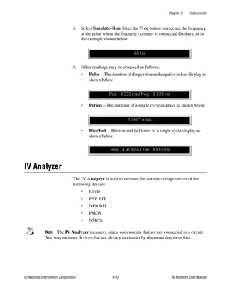 Chapter 9 Instruments
© National Instruments Corporation 9-53 NI Multisim User Manual
4. Select Simulate»Run. Since the Freq button is selected, the frequency
at the point where the frequency counter is connected displays, as in
the example shown below.
5. Other readings may be observed as follows:
• Pulse—The duration of the positive and negative pulses display as
shown below.
• Period—The duration of a single cycle displays as shown below.
• Rise/Fall—The rise and fall times of a single cycle display as
shown below.
IV Analyzer
The IV Analyzer is used to measure the current-voltage curves of the
following devices:
• Diode
• PNP BJT
• NPN BJT
• PMOS
• NMOS.
Note The IV Analyzer measures single components that are not connected in a circuit.
You may measure devices that are already in circuits by disconnecting them first.
 