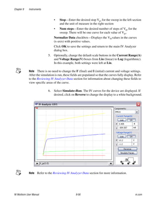 Chapter 9 Instruments
NI Multisim User Manual 9-56 ni.com
• Stop—Enter the desired stop Vgs for the sweep in the left section
and the unit of measure in the right section
• Num steps—Enter the desired number of steps of Vgs for the
sweep. There will be one curve for each value of Vgs.
Normalize Data checkbox—Displays the Vdsvalues in the curves
(x-axis) with positive values.
Click OK to save the settings and return to the main IV Analyzer
dialog box.
5. Optionally, change the default scale buttons in the Current Range(A)
and Voltage Range(V) boxes from Lin (linear) to Log (logarithmic).
In this example, both settings were left at Lin.
Note There is no need to change the F (final) and I (initial) current and voltage settings.
After the simulation is run, these fields are populated so that the curves fully display. Refer
to the Reviewing IV Analyzer Data section for information about changing these fields to
view specific areas of the curve.
6. Select Simulate»Run. The IV curves for the device are displayed. If
desired, click on Reverse to change the display to a white background.
Note Refer to the Reviewing IV Analyzer Data section for more information.
 