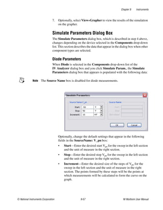 Chapter 9 Instruments
© National Instruments Corporation 9-57 NI Multisim User Manual
7. Optionally, select View»Grapher to view the results of the simulation
on the grapher.
Simulate Parameters Dialog Box
The Simulate Parameters dialog box, which is described in step 4 above,
changes depending on the device selected in the Components drop-down
list. This section describes the data that appear in the dialog box when other
component types are selected.
Diode Parameters
When Diode is selected in the Components drop-down list of the
IV Analyzer dialog box and you click Simulate Param., the Simulate
Parameters dialog box that appears is populated with the following data:
Note The Source Name box is disabled for diode measurements.
Optionally, change the default settings that appear in the following
fields in the SourceName: V_pn box:
• Start—Enter the desired start Vpn for the sweep in the left section
and the unit of measure in the right section.
• Stop—Enter the desired stop Vpn for the sweep in the left section
and the unit of measure in the right section.
• Increment—Enter the desired size of the steps of Vpn for the
sweep in the left section and the unit of measure in the right
section. The points formed by these steps will be the points at
which measurements will be calculated to form the curve on the
graph.
 