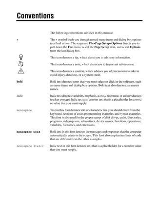 Conventions
The following conventions are used in this manual:
» The » symbol leads you through nested menu items and dialog box options
to a final action. The sequence File»Page Setup»Options directs you to
pull down the File menu, select the Page Setup item, and select Options
from the last dialog box.
This icon denotes a tip, which alerts you to advisory information.
This icon denotes a note, which alerts you to important information.
This icon denotes a caution, which advises you of precautions to take to
avoid injury, data loss, or a system crash.
bold Bold text denotes items that you must select or click in the software, such
as menu items and dialog box options. Bold text also denotes parameter
names.
italic Italic text denotes variables, emphasis, a cross-reference, or an introduction
to a key concept. Italic text also denotes text that is a placeholder for a word
or value that you must supply.
monospace Text in this font denotes text or characters that you should enter from the
keyboard, sections of code, programming examples, and syntax examples.
This font is also used for the proper names of disk drives, paths, directories,
programs, subprograms, subroutines, device names, functions, operations,
variables, filenames, and extensions.
monospace bold Bold text in this font denotes the messages and responses that the computer
automatically prints to the screen. This font also emphasizes lines of code
that are different from the other examples.
monospace italic Italic text in this font denotes text that is a placeholder for a word or value
that you must supply.
 