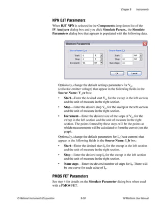 Chapter 9 Instruments
© National Instruments Corporation 9-59 NI Multisim User Manual
NPN BJT Parameters
When BJT NPN is selected in the Components drop-down list of the
IV Analyzer dialog box and you click Simulate Param., the Simulate
Parameters dialog box that appears is populated with the following data.
Optionally, change the default settings parameters for Vce
(collector-emitter voltage) that appear in the following fields in the
Source Name: V_ce box:
• Start—Enter the desired start Vce for the sweep in the left section
and the unit of measure in the right section.
• Stop—Enter the desired stop Vce for the sweep in the left section
and the unit of measure in the right section.
• Increment—Enter the desired size of the steps of Vce for the
sweep in the left section and the unit of measure in the right
section. The points formed by these steps will be the points at
which measurements will be calculated to form the curve(s) on the
graph.
Optionally, change the default parameters for Ib (base current) that
appear in the following fields in the Source Name: I_b box:
• Start—Enter the desired start Ib for the sweep in the left section
and the unit of measure in the right section.
• Stop—Enter the desired stop Ib for the sweep in the left section
and the unit of measure in the right section.
• Num steps—Enter the desired number of steps for Ib. There will
be one curve for each value of Ib.
PMOS FET Parameters
See step 4 for details on the Simulate Parameter dialog box when used
with a PMOS FET.
 