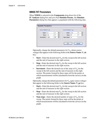 Chapter 9 Instruments
NI Multisim User Manual 9-60 ni.com
NMOS FET Parameters
When NMOS is selected in the Components drop-down list of the
IV Analyzer dialog box and you click Simulate Param., the Simulate
Parameters dialog box that appears is populated with the following data.
Optionally, change the default parameters for Vds (drain-source
voltage) that appear in the following fields in the Source Name: V_ds
box:
• Start—Enter the desired start Vds for the sweep in the left section
and the unit of measure in the right section.
• Stop—Enter the desired stop Vds for the sweep in the left section
and the unit of measure in the right section.
• Increment—Enter the desired size of the steps of Vds for the
sweep in the left section and the unit of measure in the right
section. The points formed by these steps will be the points at
which measurements will be calculated to form the curve(s) on the
graph.
Optionally, change the default parameters for Vgs (gate-source voltage)
that appear in the following fields in the Source Name: V_gs box:
• Start—Enter the desired start Vgs for the sweep in the left section
and the unit of measure in the right section.
• Stop—Enter the desired stop Vgs for the sweep in the left section
and the unit of measure in the right section.
• Num steps—Enter the desired number of steps of Vgs for the
sweep. The points formed by these steps will be the points at
which measurements will be calculated to form the curve(s) on the
graph.
 