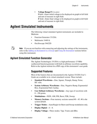 Chapter 9 Instruments
© National Instruments Corporation 9-63 NI Multisim User Manual
• Voltage Range(V) (x-axis)
I field—Enter initial voltage to be displayed on graph in left field
and unit of measure in right field.
F field—Enter final voltage to be displayed on graph in left field
and unit of measure in right field.
Agilent Simulated Instruments
The following virtual simulated Agilent instruments are included in
Multisim:
• Function Generator 33120A
• Multimeter 34401A
• Oscilloscope 54622D
Note If you are not familiar with connecting and adjusting the settings of the instruments,
refer to the Adding an Instrument to a Circuit and Using the Instrument sections before
using this instrument.
Agilent Simulated Function Generator
The Agilent Technologies 33120A is a high-performance 15 MHz
synthesized function generator with built-in arbitrary waveform capability.
Refer to the Agilent website for a PDF copy of this instrument’s user guide.
Supported Features
Most of the features that are documented in the Agilent 33120A User’s
Guide are available in its virtual simulated version. These include:
• Standard Waveforms—Sine, Square, Triangle, Ramp, Noise,
DC volts.
• System Arbitrary Waveforms—Sinc, Negative Ramp, Exponential
Rise, Exponential Fall, Cardiac.
• User Defined Arbitrary Waveforms—Any type of waveform with
8 – 256 points.
• Modulations—NON, AM, FM, Burst, FSK, Sweep.
• Memory Sections—Four memory sections named #0 – #3. #0 is the
system default.
• Trigger Modes—Auto/Single for Burst and Sweep modulation only.
• Display Digital—4 – 8.
• Display Voltage—Three modes: Vpp, Vrams and dBm.
 