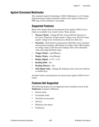 Chapter 9 Instruments
© National Instruments Corporation 9-65 NI Multisim User Manual
Agilent Simulated Multimeter
The simulated Agilent Technologies 34401A Multimeter is a 6 1/2-digit,
high-performance digital multimeter. Refer to the Agilent website for a
PDF copy of this instrument’s user guide.
Supported Features
Most of the features that are documented in the Agilent 34401A User’s
Guide are available in its virtual version. These include:
• Measure Modes—Voltage DC/AC, Current DC/AC, Resistor in
two wires, Frequency of input signal’s voltage wave, Period of input
signal’s voltage wave, Continuity test, Diode test, Ratio test.
• Functions—Null (relative measurement), Min-Max (store minimum
and maximum readings), dB (display on voltage value), dBm (display
on voltage value), Limit Test (test readings with a lower threshold
value and a high threshold value).
• Trigger Modes—Auto/Manual.
• Display Modes—Auto/Manual.
• Display Digital—4 1/2 – 6 1/2.
• Reading Hold—Yes.
• Reading Memory—Yes.
• Edit Digital Value—Change the displayed value with cursor buttons
or number keys.
All other features and operations are based on the Agilent 34401A User’s
Guide.
Features Not Supported
The following features are not supported in the simulated version of the
Multimeter included in Multisim:
• Remote mode.
• Commands mode.
• Terminals on rear panel.
• Self-test.
• Hardware error detect.
• Calibration.
 