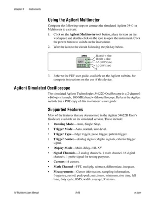 Chapter 9 Instruments
NI Multisim User Manual 9-66 ni.com
Using the Agilent Multimeter
Complete the following steps to connect the simulated Agilent 34401A
Multimeter to a circuit:
1. Click on the Agilent Multimeter tool button, place its icon on the
workspace and double-click on the icon to open the instrument. Click
the power button to switch on the instrument.
2. Wire the icon to the circuit following the pin key below.
3. Refer to the PDF user guide, available on the Agilent website, for
complete instructions on the use of this device.
Agilent Simulated Oscilloscope
The simulated Agilent Technologies 54622D Oscilloscope is a 2-channel
+16 logic channels, 100-MHz bandwidth oscilloscope. Refer to the Agilent
website for a PDF copy of this instrument’s user guide.
Supported Features
Most of the features that are documented in the Agilent 54622D User’s
Guide are available on its simulated version. These include:
• Running Mode—Auto, Single, Stop.
• Trigger Mode—Auto, normal, auto-level.
• Trigger Type—Edge trigger, pulse trigger, pattern trigger.
• Trigger Source—Analog signals, digital signals, external trigger
signal.
• Display Mode—Main, delay, roll, XY.
• Signal Channels—2 analog channels, 1 math channel, 16 digital
channels, 1 probe signal for testing purposes.
• Cursors—4 cursors.
• Math Channel—FFT, multiply, subtract, differentiate, integrate.
• Measurements—Cursor information, sampling information,
frequency, period, peak-peak, maximum, minimum, rise time, fall
time, duty cycle, RMS, width, average, X at max.
 