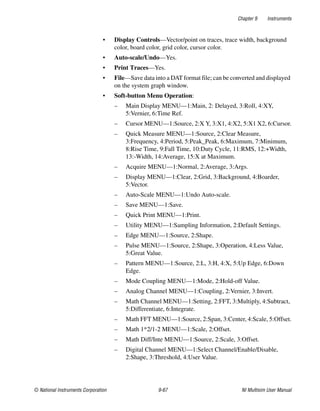 Chapter 9 Instruments
© National Instruments Corporation 9-67 NI Multisim User Manual
• Display Controls—Vector/point on traces, trace width, background
color, board color, grid color, cursor color.
• Auto-scale/Undo—Yes.
• Print Traces—Yes.
• File—Save data into a DAT format file; can be converted and displayed
on the system graph window.
• Soft-button Menu Operation:
– Main Display MENU—1:Main, 2: Delayed, 3:Roll, 4:XY,
5:Vernier, 6:Time Ref.
– Cursor MENU—1:Source, 2:X Y, 3:X1, 4:X2, 5:X1 X2, 6:Cursor.
– Quick Measure MENU—1:Source, 2:Clear Measure,
3:Frequency, 4:Period, 5:Peak_Peak, 6:Maximum, 7:Minimum,
8:Rise Time, 9:Fall Time, 10:Duty Cycle, 11:RMS, 12:+Width,
13:-Width, 14:Average, 15:X at Maximum.
– Acquire MENU—1:Normal, 2:Average, 3:Args.
– Display MENU—1:Clear, 2:Grid, 3:Background, 4:Boarder,
5:Vector.
– Auto-Scale MENU—1:Undo Auto-scale.
– Save MENU—1:Save.
– Quick Print MENU—1:Print.
– Utility MENU—1:Sampling Information, 2:Default Settings.
– Edge MENU—1:Source, 2:Shape.
– Pulse MENU—1:Source, 2:Shape, 3:Operation, 4:Less Value,
5:Great Value.
– Pattern MENU—1:Source, 2:L, 3:H, 4:X, 5:Up Edge, 6:Down
Edge.
– Mode Coupling MENU—1:Mode, 2:Hold-off Value.
– Analog Channel MENU—1:Coupling, 2:Vernier, 3:Invert.
– Math Channel MENU—1:Setting, 2:FFT, 3:Multiply, 4:Subtract,
5:Differentiate, 6:Integrate.
– Math FFT MENU—1:Source, 2:Span, 3:Center, 4:Scale, 5:Offset.
– Math 1*2/1-2 MENU—1:Scale, 2:Offset.
– Math Diff/Inte MENU—1:Source, 2:Scale, 3:Offset.
– Digital Channel MENU—1:Select Channel/Enable/Disable,
2:Shape, 3:Threshold, 4:User Value.
 