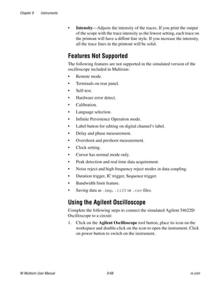 Chapter 9 Instruments
NI Multisim User Manual 9-68 ni.com
• Intensity—Adjusts the intensity of the traces. If you print the output
of the scope with the trace intensity as the lowest setting, each trace on
the printout will have a diffent line style. If you increase the intensity,
all the trace lines in the printout will be solid.
Features Not Supported
The following features are not supported in the simulated version of the
oscilloscope included in Multisim:
• Remote mode.
• Terminals on rear panel.
• Self-test.
• Hardware error detect.
• Calibration.
• Language selection.
• Infinite Persistence Operation mode.
• Label button for editing on digital channel’s label.
• Delay and phase measurement.
• Overshoot and preshoot measurement.
• Clock setting.
• Cursor has normal mode only.
• Peak detection and real time data acquirement.
• Noise reject and high frequency reject modes in data coupling.
• Duration trigger, IC trigger, Sequence trigger.
• Bandwidth limit feature.
• Saving data as .bmp, .tiff or .csv files.
Using the Agilent Oscilloscope
Complete the following steps to connect the simulated Agilent 54622D
Oscilloscope to a circuit:
1. Click on the Agilent Oscilloscope tool button, place its icon on the
workspace and double-click on the icon to open the instrument. Click
on power button to switch on the instrument.
 