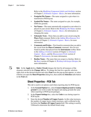 Chapter 1 User Interface
NI Multisim User Manual 1-28 ni.com
Refer to the Modifying Component Labels and Attributes section
of Chapter 2, Schematic Capture - Basics, for more information.
• Footprint Pin Names—The name assigned to a pin when it is
transferred to PCB layout.
• Symbol Pin Names—The name assigned to a pin, for example,
GND (for ground).
• Net Names—The name automatically assigned to a net when it is
placed on your circuit. Refer to the Modifying Net Names section
of Chapter 2, Schematic Capture - Basics, for information on
changing this name.
• Schematic Texts—Notes that you add to your circuit using the
Place»Text command. Refer to the Adding Miscellaneous Text
section of Chapter 2, Schematic Capture - Basics, for more
information.
• Comments and Probes—Text found in comments that you add to
the circuit from the Place»Comment command. Also for text
found in probes that placed from the Instruments toolbar. Refer
to the Adding a Comment section of Chapter 2, Schematic
Capture - Basics, and the Measurement Probe section of
Chapter 9, Instruments, for more information.
• Busline Name—The name that you assign to a busline. Refer to
the Buses section of Chapter 4, Working with Larger Designs, for
more information.
Note In the Apply to box, Entire Circuit changes the font for all instances of the
elements selected in the Change All box. To change the font for a specific selection,
right-click on the desired element and select Font from the pop-up that appears, or select
it before you open the Sheet Properties dialog box, then enable the Selection radio button
in the Font tab.
Sheet Properties - PCB Tab
This tab is used to set options used when exporting data for PCB layout.
1. In the Ground Option box, select Connect digital ground to Analog
ground if you wish to make the digital and analog grounds the same
when exporting to PCB layout packages.
2. In the Export Settings box, select the Units to use during export to
PCB layout.
3. Enter the desired Number of Copper Layers. As this value increases,
the number of copper layers (inner) increases, and is reflected in the
list below the Number of Copper Layers field. This setting is used by
Ultiboard to determine the default board setup.
 