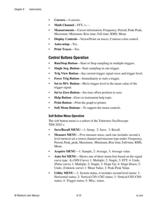 Chapter 9 Instruments
NI Multisim User Manual 9-70 ni.com
• Cursors—4 cursors.
• Math Channel—FFT; +; –.
• Measurements—Cursor information; Frequency; Period; Peak-Peak;
Maximum; Minimum; Rise time; Fall time; RMS; Mean.
• Display Controls—Vector/Point on traces; Contrast color control.
• Auto-setup—Yes.
• Print Traces—Yes.
Control Buttons Operation
• Run/Stop Button—Start or Stop sampling in multiple-triggers.
• Single Seq. Button—Start sampling in one-trigger.
• Trig View Button—See current trigger signal wave and trigger level.
• Force Trig Button—Immediately to start a trigger.
• Set to 50% Button—Move trigger level to the mean value of the
trigger signal.
• Set to Zero Button—Set time offset position to zero.
• Help Button—Goes to instrument help topic.
• Print Button—Print the graph to printer.
• Soft Menu Buttons—To support the menu controls.
Soft Button Menu Operation
The soft button menu is a subset of the Tektronix Oscilloscope
TDS 2024’s:
• Save/Recall MENU—1: Setup; 2: Save; 3: Recall.
• Measure MENU—Five measure areas, each one includes second a
level menu to set a source channel and measure type under: Frequency,
Period, Peak_peak, Maximum, Minimum, Rise time, Fall time; RMS,
Mean.
• Acquire MENU—1: Sample, 2: Average, 3: Average value.
• Auto Set MENU—Shows one of three menu lists based on the signal
curve type. A) (SIN Curve) 1: Multiple; 2: Single; 3: FFT; 4: Undo,
(Pulse curve) 1: Multiple; 2: Single; 3: Slope Up; 4: Slope Down; 5:
Undo, (Unknow curve) 1: Mean Value; 2: Peak-Peak Value.
• Utility MENU—1: System status, it includes second level menu: 1:
Horizontal status; 2: Vertical CH1-CH2 status; 3: Vertical CH3-CH4
status; 4: Trigger status; 5: Misc. status.
 