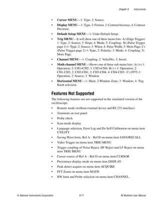 Chapter 9 Instruments
© National Instruments Corporation 9-71 NI Multisim User Manual
• Cursor MENU—1: Type; 2: Source.
• Display MENU—1: Type, 2: Format, 3: Contrast Increase, 4: Contrast
Decrease.
• Default Setup MENU—1: Undo Default Setup.
• Trig MENU—It will show one of three menu lists: A) (Edge Trigger)
1: Type; 2: Source; 3: Slope; 4: Mode; 5: Coupling; B) (Pulse Trigger
page 1) 1: Type; 2: Source; 3: When; 4: Pulse Width; 5: More Page; C)
(Pulse Trigger page 2) 1: Type; 2: Polarity; 3: Mode; 4: Coupling; 5)
More Page.
• Channel MENU—1: Coupling, 2: Volts/Div, 3: Invert.
• Math channel MENU—Shows one of three sub menu lists: A) (+) 1:
Operation; 2: CH1+CH2; 3: CH3+CH4; B) (-) 1: Operation; 2:
CH1-CH2; 2: CH2-CH1; 3: CH3-CH4; 4: CH4-CH3; C) (FFT) 1:
Operation; 2: Source; 3: Window.
• Horizontal MENU—1: Main; 2:Window Zone; 3: Window; 4: Trig
Knob selection.
Features Not Supported
The following features are not supported in the simulated version of the
oscilloscope:
• Remote mode (without external device and RS 232 interface)
• Terminals on rear panel
• Probe check
• Scan mode display
• Language selection, Error Log and Do Self Calibration on menu item
UTILITY
• Saving Wave form, Ref A – Ref D on menu item SAVE/RECALL
• Video Trigger on menu item TRIG MENU
• Trigger coupling of Noise Reject, HF Reject and LF Reject on menu
item TRIG MENU
• Cursor source of Ref A – Ref D on menu item CURSOR
• Persistence display mode on menu item DISPLAY
• Peak detect acquire on menu item ACQUIRE
• FFT Zoom on menu item MATH
• BW limit and Probe selection on menu item CHANNEL.
 