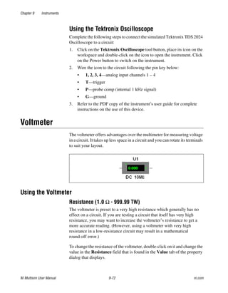 Chapter 9 Instruments
NI Multisim User Manual 9-72 ni.com
Using the Tektronix Oscilloscope
Complete the following steps to connect the simulated Tektronix TDS 2024
Oscilloscope to a circuit:
1. Click on the Tektronix Oscilloscope tool button, place its icon on the
workspace and double-click on the icon to open the instrument. Click
on the Power button to switch on the instrument.
2. Wire the icon to the circuit following the pin key below:
• 1, 2, 3, 4—analog input channels 1 – 4
• T—trigger
• P—probe comp (internal 1 kHz signal)
• G—ground
3. Refer to the PDF copy of the instrument’s user guide for complete
instructions on the use of this device.
Voltmeter
The voltmeter offers advantages over the multimeter for measuring voltage
in a circuit. It takes up less space in a circuit and you can rotate its terminals
to suit your layout.
Using the Voltmeter
Resistance (1.0 Ω - 999.99 TW)
The voltmeter is preset to a very high resistance which generally has no
effect on a circuit. If you are testing a circuit that itself has very high
resistance, you may want to increase the voltmeter’s resistance to get a
more accurate reading. (However, using a voltmeter with very high
resistance in a low-resistance circuit may result in a mathematical
round-off error.)
To change the resistance of the voltmeter, double-click on it and change the
value in the Resistance field that is found in the Value tab of the property
dialog that displays.
 
