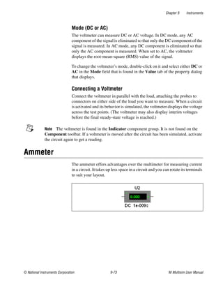 Chapter 9 Instruments
© National Instruments Corporation 9-73 NI Multisim User Manual
Mode (DC or AC)
The voltmeter can measure DC or AC voltage. In DC mode, any AC
component of the signal is eliminated so that only the DC component of the
signal is measured. In AC mode, any DC component is eliminated so that
only the AC component is measured. When set to AC, the voltmeter
displays the root-mean-square (RMS) value of the signal.
To change the voltmeter’s mode, double-click on it and select either DC or
AC in the Mode field that is found in the Value tab of the property dialog
that displays.
Connecting a Voltmeter
Connect the voltmeter in parallel with the load, attaching the probes to
connectors on either side of the load you want to measure. When a circuit
is activated and its behavior is simulated, the voltmeter displays the voltage
across the test points. (The voltmeter may also display interim voltages
before the final steady-state voltage is reached.)
Note The voltmeter is found in the Indicator component group. It is not found on the
Component toolbar. If a voltmeter is moved after the circuit has been simulated, activate
the circuit again to get a reading.
Ammeter
The ammeter offers advantages over the multimeter for measuring current
in a circuit. It takes up less space in a circuit and you can rotate its terminals
to suit your layout.
 