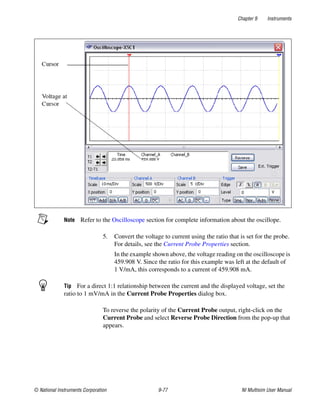 Chapter 9 Instruments
© National Instruments Corporation 9-77 NI Multisim User Manual
Note Refer to the Oscilloscope section for complete information about the oscillope.
5. Convert the voltage to current using the ratio that is set for the probe.
For details, see the Current Probe Properties section.
In the example shown above, the voltage reading on the oscilloscope is
459.908 V. Since the ratio for this example was left at the default of
1 V/mA, this corresponds to a current of 459.908 mA.
Tip For a direct 1:1 relationship between the current and the displayed voltage, set the
ratio to 1 mV/mA in the Current Probe Properties dialog box.
To reverse the polarity of the Current Probe output, right-click on the
Current Probe and select Reverse Probe Direction from the pop-up that
appears.
 