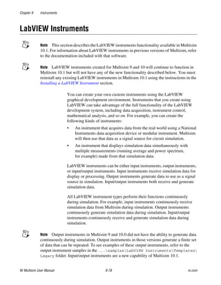 Chapter 9 Instruments
NI Multisim User Manual 9-78 ni.com
LabVIEW Instruments
Note This section describes the LabVIEW instruments functionality available in Multisim
10.1. For information about LabVIEW instruments in previous versions of Multisim, refer
to the documentation included with that software.
Note LabVIEW instruments created for Multisim 9 and 10 will continue to function in
Multisim 10.1 but will not have any of the new functionality described below. You must
reinstall any existing LabVIEW instruments in Multisim 10.1 using the instructions in the
Installing a LabVIEW Instrument section.
You can create your own custom instruments using the LabVIEW
graphical development environment. Instruments that you create using
LabVIEW can take advantage of the full functionality of the LabVIEW
development system, including data acquisition, instrument control,
mathematical analysis, and so on. For example, you can create the
following kinds of instruments:
• An instrument that acquires data from the real world using a National
Instruments data acquisition device or modular instrument. Multisim
will then use that data as a signal source for circuit simulation.
• An instrument that displays simulation data simultaneously with
multiple measurements (running average and power spectrum,
for example) made from that simulation data.
LabVIEW instruments can be either input instruments, output instruments,
or input/output instruments. Input instruments receive simulation data for
display or processing. Output instruments generate data to use as a signal
source in simulation. Input/output instruments both receive and generate
simulation data.
All LabVIEW instrument types perform their functions continuously
during simulation. For example, input instruments continuously receive
simulation data from Multisim during simulation. Output instruments
continuously generate simulation data during simulation. Input/output
instruments continuously receive and generate simulation data during
simulation.
Note Output instruments in Multisim 9 and 10.0 did not have the ability to generate data
continuously during simulation. Output instruments in those versions generate a finite set
of data that can be repeated. To see examples of these output instruments, refer to the
output instrument samples in the ...samplesLabVIEW InstrumentsTemplates
Legacy folder. Input/output instruments are a new capability of Multisim 10.1.
 