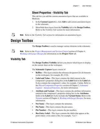 Chapter 1 User Interface
© National Instruments Corporation 1-29 NI Multisim User Manual
Sheet Properties - Visibility Tab
This tab lets you add the custom annotation layers that are available in
Multisim.
1. In the Custom Layers box, click Add to add custom annotation layers
to the schematic.
2. Show/hide these layers from the Visibility tab in the Design Toolbox.
Refer to the Visibility Tab section for more information.
Note Refer to the Visibility Tab section for information on annotation layers.
Design Toolbox
The Design Toolbox is used to manage various elements in the schematic.
Note Refer to the Project Management and Version Control section of Chapter 4,
Working with Larger Designs,for information on the Project View tab.
Visibility Tab
The Design Toolbox Visibility tab lets you choose which layers to display
on the current sheet on the workspace.
The Schematic Capture layers consist of:
• RefDes—This layer contains the reference designators for all elements
on the workspace, for example, R1, U2A.
• Label and Value—This layer contains the label entered in the
component’s properties dialog box in the Label field in the Label tab.
It also contains the component’s value, for example, 1 kohm. Refer to
the Placed Component Properties section of Chapter 3, Schematic
Capture - Advanced Functions, for more information.
• Attribute and Variant—This layer contains the attribute information
entered in the component’s properties dialog box in the Attributes
fields in the Label tab. It also includes the Variant Status. Refer to the
Variants section of Chapter 4, Working with Larger Designs, for more
information.
• Net Name—This layer contains the netnames.
• Pin Name—This layer contains the pin names.
• Pin Number—This layer contains the pin numbers.
• Bus Entry Label—This layer contains the labels that appear at the
point where a wire enters a bus, for example, “Ln 1”.
 