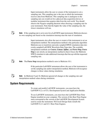 Chapter 9 Instruments
© National Instruments Corporation 9-79 NI Multisim User Manual
Input instruments allow the user or creator of the instrument to set a
sampling rate. This sampling rate is the rate at which the instrument
receives data from Multisim. This sampling rate is analogous to the
sampling rate you would set for a physical data acquisition device or
modular instrument that acquires data from the real world. You should
observe the Nyquist sampling theorem when choosing a sampling rate for
your instrument. Note that the higher the value of the sampling rate, the
slower simulation will run.
Note If the sampling rate is set to zero for a LabVIEW input instrument, Multisim chooses
its own sampling rate based on the simulation timestep near the start of simulation.
Input instruments also allow the user or creator of the instrument to set an
interpolation method. The interpolation method is the particular algorithm
Multisim uses to transform unevenly-sampled SPICE simulation data into
evenly-sampled LabVIEW Waveform Data Type data. The available
interpolation methods are Coerce, Linear, Spline, and Force Step. Force
Step is not strictly an interpolation method in that it forces the Multisim
SPICE simulator to take additional timesteps that line up with the requested
sampling rate.
Note The Force Step interpolation method is new to Multisim 10.1.
If the particular LabVIEW instrument allows the user of the instrument to
set the sampling rate and/or interpolation method, Multisim will recognize
changes to these values during simulation.
Note In Multisim 9 and 10, Multisim ignored all changes to the sampling rate and
interpolation method values during simulation.
System Requirements
To create and modify LabVIEW instruments, you must have the
LabVIEW 8.2.x or 8.5.x Development System and Application Builder.
To use LabVIEW instruments, you must have the LabVIEW Run-Time
Engine installed on your computer. The version of this Run-Time Engine
must correspond to the version of the LabVIEW Development System
used to create the instrument. NI Circuit Design Suite installs the
LabVIEW 8.2.1 and 8.5.1 Run-Time Engines.
 