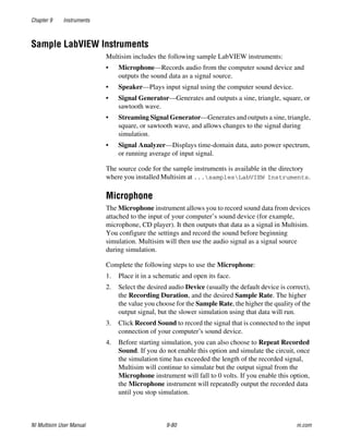 Chapter 9 Instruments
NI Multisim User Manual 9-80 ni.com
Sample LabVIEW Instruments
Multisim includes the following sample LabVIEW instruments:
• Microphone—Records audio from the computer sound device and
outputs the sound data as a signal source.
• Speaker—Plays input signal using the computer sound device.
• Signal Generator—Generates and outputs a sine, triangle, square, or
sawtooth wave.
• Streaming Signal Generator—Generates and outputs a sine, triangle,
square, or sawtooth wave, and allows changes to the signal during
simulation.
• Signal Analyzer—Displays time-domain data, auto power spectrum,
or running average of input signal.
The source code for the sample instruments is available in the directory
where you installed Multisim at ...samplesLabVIEW Instruments.
Microphone
The Microphone instrument allows you to record sound data from devices
attached to the input of your computer’s sound device (for example,
microphone, CD player). It then outputs that data as a signal in Multisim.
You configure the settings and record the sound before beginning
simulation. Multisim will then use the audio signal as a signal source
during simulation.
Complete the following steps to use the Microphone:
1. Place it in a schematic and open its face.
2. Select the desired audio Device (usually the default device is correct),
the Recording Duration, and the desired Sample Rate. The higher
the value you choose for the Sample Rate, the higher the quality of the
output signal, but the slower simulation using that data will run.
3. Click Record Sound to record the signal that is connected to the input
connection of your computer’s sound device.
4. Before starting simulation, you can also choose to Repeat Recorded
Sound. If you do not enable this option and simulate the circuit, once
the simulation time has exceeded the length of the recorded signal,
Multisim will continue to simulate but the output signal from the
Microphone instrument will fall to 0 volts. If you enable this option,
the Microphone instrument will repeatedly output the recorded data
until you stop simulation.
 