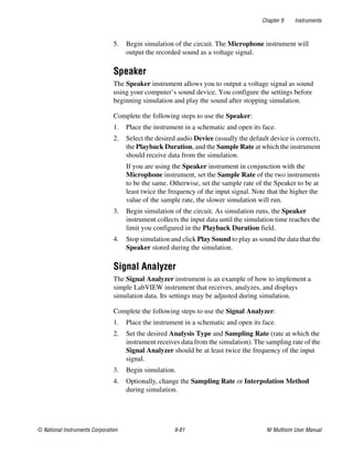 Chapter 9 Instruments
© National Instruments Corporation 9-81 NI Multisim User Manual
5. Begin simulation of the circuit. The Microphone instrument will
output the recorded sound as a voltage signal.
Speaker
The Speaker instrument allows you to output a voltage signal as sound
using your computer’s sound device. You configure the settings before
beginning simulation and play the sound after stopping simulation.
Complete the following steps to use the Speaker:
1. Place the instrument in a schematic and open its face.
2. Select the desired audio Device (usually the default device is correct),
the Playback Duration, and the Sample Rate at which the instrument
should receive data from the simulation.
If you are using the Speaker instrument in conjunction with the
Microphone instrument, set the Sample Rate of the two instruments
to be the same. Otherwise, set the sample rate of the Speaker to be at
least twice the frequency of the input signal. Note that the higher the
value of the sample rate, the slower simulation will run.
3. Begin simulation of the circuit. As simulation runs, the Speaker
instrument collects the input data until the simulation time reaches the
limit you configured in the Playback Duration field.
4. Stop simulation and click Play Sound to play as sound the data that the
Speaker stored during the simulation.
Signal Analyzer
The Signal Analyzer instrument is an example of how to implement a
simple LabVIEW instrument that receives, analyzes, and displays
simulation data. Its settings may be adjusted during simulation.
Complete the following steps to use the Signal Analyzer:
1. Place the instrument in a schematic and open its face.
2. Set the desired Analysis Type and Sampling Rate (rate at which the
instrument receives data from the simulation). The sampling rate of the
Signal Analyzer should be at least twice the frequency of the input
signal.
3. Begin simulation.
4. Optionally, change the Sampling Rate or Interpolation Method
during simulation.
 