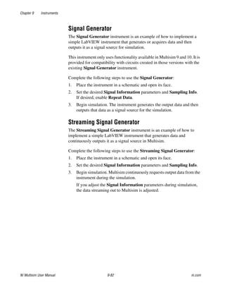 Chapter 9 Instruments
NI Multisim User Manual 9-82 ni.com
Signal Generator
The Signal Generator instrument is an example of how to implement a
simple LabVIEW instrument that generates or acquires data and then
outputs it as a signal source for simulation.
This instrument only uses functionality available in Multisim 9 and 10. It is
provided for compatibility with circuits created in those versions with the
existing Signal Generator instrument.
Complete the following steps to use the Signal Generator:
1. Place the instrument in a schematic and open its face.
2. Set the desired Signal Information parameters and Sampling Info.
If desired, enable Repeat Data.
3. Begin simulation. The instrument generates the output data and then
outputs that data as a signal source for the simulation.
Streaming Signal Generator
The Streaming Signal Generator instrument is an example of how to
implement a simple LabVIEW instrument that generates data and
continuously outputs it as a signal source in Multisim.
Complete the following steps to use the Streaming Signal Generator:
1. Place the instrument in a schematic and open its face.
2. Set the desired Signal Information parameters and Sampling Info.
3. Begin simulation. Multisim continuously requests output data from the
instrument during the simulation.
If you adjust the Signal Information parameters during simulation,
the data streaming out to Multisim is adjusted.
 