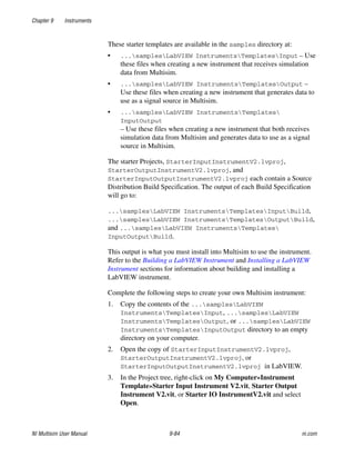 Chapter 9 Instruments
NI Multisim User Manual 9-84 ni.com
These starter templates are available in the samples directory at:
• ...samplesLabVIEW InstrumentsTemplatesInput – Use
these files when creating a new instrument that receives simulation
data from Multisim.
• ...samplesLabVIEW InstrumentsTemplatesOutput –
Use these files when creating a new instrument that generates data to
use as a signal source in Multisim.
• ...samplesLabVIEW InstrumentsTemplates
InputOutput
– Use these files when creating a new instrument that both receives
simulation data from Multisim and generates data to use as a signal
source in Multisim.
The starter Projects, StarterInputInstrumentV2.lvproj,
StarterOutputInstrumentV2.lvproj, and
StarterInputOutputInstrumentV2.lvproj each contain a Source
Distribution Build Specification. The output of each Build Specification
will go to:
...samplesLabVIEW InstrumentsTemplatesInputBuild,
...samplesLabVIEW InstrumentsTemplatesOutputBuild,
and ...samplesLabVIEW InstrumentsTemplates
InputOutputBuild.
This output is what you must install into Multisim to use the instrument.
Refer to the Building a LabVIEW Instrument and Installing a LabVIEW
Instrument sections for information about building and installing a
LabVIEW instrument.
Complete the following steps to create your own Multisim instrument:
1. Copy the contents of the ...samplesLabVIEW
InstrumentsTemplatesInput, ...samplesLabVIEW
InstrumentsTemplatesOutput, or ...samplesLabVIEW
InstrumentsTemplatesInputOutput directory to an empty
directory on your computer.
2. Open the copy of StarterInputInstrumentV2.lvproj,
StarterOutputInstrumentV2.lvproj, or
StarterInputOutputInstrumentV2.lvproj in LabVIEW.
3. In the Project tree, right-click on My Computer»Instrument
Template»Starter Input Instrument V2.vit, Starter Output
Instrument V2.vit, or Starter IO InstrumentV2.vit and select
Open.
 