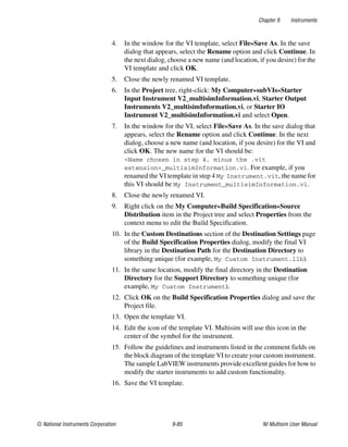 Chapter 9 Instruments
© National Instruments Corporation 9-85 NI Multisim User Manual
4. In the window for the VI template, select File»Save As. In the save
dialog that appears, select the Rename option and click Continue. In
the next dialog, choose a new name (and location, if you desire) for the
VI template and click OK.
5. Close the newly renamed VI template.
6. In the Project tree, right-click: My Computer»subVIs»Starter
Input Instrument V2_multisimInformation.vi, Starter Output
Instruments V2_multisimInformation.vi, or Starter IO
Instrument V2_multisimInformation.vi and select Open.
7. In the window for the VI, select File»Save As. In the save dialog that
appears, select the Rename option and click Continue. In the next
dialog, choose a new name (and location, if you desire) for the VI and
click OK. The new name for the VI should be:
<Name chosen in step 4, minus the .vit
extension>_multisimInformation.vi. For example, if you
renamed the VI template in step 4 My Instrument.vit, the name for
this VI should be My Instrument_multisimInformation.vi.
8. Close the newly renamed VI.
9. Right click on the My Computer»Build Specification»Source
Distribution item in the Project tree and select Properties from the
context menu to edit the Build Specification.
10. In the Custom Destinations section of the Destination Settings page
of the Build Specification Properties dialog, modify the final VI
library in the Destination Path for the Destination Directory to
something unique (for example, My Custom Instrument.llb).
11. In the same location, modify the final directory in the Destination
Directory for the Support Directory to something unique (for
example, My Custom Instrument).
12. Click OK on the Build Specification Properties dialog and save the
Project file.
13. Open the template VI.
14. Edit the icon of the template VI. Multisim will use this icon in the
center of the symbol for the instrument.
15. Follow the guidelines and instruments listed in the comment fields on
the block diagram of the template VI to create your custom instrument.
The sample LabVIEW instruments provide excellent guides for how to
modify the starter instruments to add custom functionality.
16. Save the VI template.
 