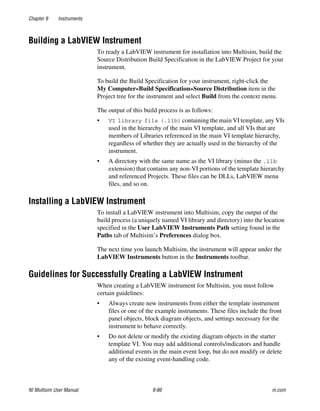 Chapter 9 Instruments
NI Multisim User Manual 9-86 ni.com
Building a LabVIEW Instrument
To ready a LabVIEW instrument for installation into Multisim, build the
Source Distribution Build Specification in the LabVIEW Project for your
instrument.
To build the Build Specification for your instrument, right-click the
My Computer»Build Specification»Source Distribution item in the
Project tree for the instrument and select Build from the context menu.
The output of this build process is as follows:
• VI library file (.llb) containing the main VI template, any VIs
used in the hierarchy of the main VI template, and all VIs that are
members of Libraries referenced in the main VI template hierarchy,
regardless of whether they are actually used in the hierarchy of the
instrument.
• A directory with the same name as the VI library (minus the .llb
extension) that contains any non-VI portions of the template hierarchy
and referenced Projects. These files can be DLLs, LabVIEW menu
files, and so on.
Installing a LabVIEW Instrument
To install a LabVIEW instrument into Multisim, copy the output of the
build process (a uniquely named VI library and directory) into the location
specified in the User LabVIEW Instruments Path setting found in the
Paths tab of Multisim’s Preferences dialog box.
The next time you launch Multisim, the instrument will appear under the
LabVIEW Instruments button in the Instruments toolbar.
Guidelines for Successfully Creating a LabVIEW Instrument
When creating a LabVIEW instrument for Multisim, you must follow
certain guidelines:
• Always create new instruments from either the template instrument
files or one of the example instruments. These files include the front
panel objects, block diagram objects, and settings necessary for the
instrument to behave correctly.
• Do not delete or modify the existing diagram objects in the starter
template VI. You may add additional controls/indicators and handle
additional events in the main event loop, but do not modify or delete
any of the existing event-handling code.
 