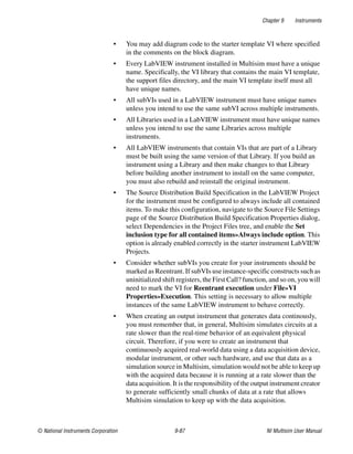 Chapter 9 Instruments
© National Instruments Corporation 9-87 NI Multisim User Manual
• You may add diagram code to the starter template VI where specified
in the comments on the block diagram.
• Every LabVIEW instrument installed in Multisim must have a unique
name. Specifically, the VI library that contains the main VI template,
the support files directory, and the main VI template itself must all
have unique names.
• All subVIs used in a LabVIEW instrument must have unique names
unless you intend to use the same subVI across multiple instruments.
• All Libraries used in a LabVIEW instrument must have unique names
unless you intend to use the same Libraries across multiple
instruments.
• All LabVIEW instruments that contain VIs that are part of a Library
must be built using the same version of that Library. If you build an
instrument using a Library and then make changes to that Library
before building another instrument to install on the same computer,
you must also rebuild and reinstall the original instrument.
• The Source Distribution Build Specification in the LabVIEW Project
for the instrument must be configured to always include all contained
items. To make this configuration, navigate to the Source File Settings
page of the Source Distribution Build Specification Properties dialog,
select Dependencies in the Project Files tree, and enable the Set
inclusion type for all contained items»Always include option. This
option is already enabled correctly in the starter instrument LabVIEW
Projects.
• Consider whether subVIs you create for your instruments should be
marked as Reentrant. If subVIs use instance-specific constructs such as
uninitialized shift registers, the First Call? function, and so on, you will
need to mark the VI for Reentrant execution under File»VI
Properties»Execution. This setting is necessary to allow multiple
instances of the same LabVIEW instrument to behave correctly.
• When creating an output instrument that generates data continously,
you must remember that, in general, Multisim simulates circuits at a
rate slower than the real-time behavior of an equivalent physical
circuit. Therefore, if you were to create an instrument that
continuously acquired real-world data using a data acquisition device,
modular instrument, or other such hardware, and use that data as a
simulation source in Multisim, simulation would not be able to keep up
with the acquired data because it is running at a rate slower than the
data acquisition. It is the responsibility of the output instrument creator
to generate sufficiently small chunks of data at a rate that allows
Multisim simulation to keep up with the data acquisition.
 