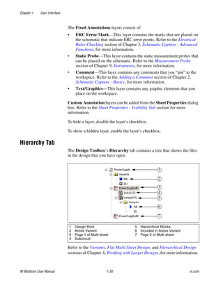 Chapter 1 User Interface
NI Multisim User Manual 1-30 ni.com
The Fixed Annotations layers consist of:
• ERC Error Mark—This layer contains the marks that are placed on
the schematic that indicate ERC error points. Refer to the Electrical
Rules Checking section of Chapter 3, Schematic Capture - Advanced
Functions, for more information.
• Static Probe—This layer contains the static measurement probes that
can be placed on the schematic. Refer to the Measurement Probe
section of Chapter 9, Instruments, for more information.
• Comment—This layer contains any comments that you “pin” to the
workspace. Refer to the Adding a Comment section of Chapter 2,
Schematic Capture - Basics, for more information.
• Text/Graphics—This layer contains any graphic elements that you
place on the workspace.
Custom Annotation layers can be added from the Sheet Properties dialog
box. Refer to the Sheet Properties - Visibility Tab section for more
information.
To hide a layer, disable the layer’s checkbox.
To show a hidden layer, enable the layer’s checkbox.
Hierarchy Tab
The Design Toolbox’s Hierarchy tab contains a tree that shows the files
in the design that you have open.
Refer to the Variants, Flat Multi-Sheet Design, and Hierarchical Design
sections of Chapter 4, Working with Larger Designs, for more information.
1 Design Root
2 Active Variant
3 Page 1 of Multi-sheet
4 Subcircuit
5 Hierarchical Blocks
6 Included in Active Variant
7 Page 2 of Multi-sheet
 