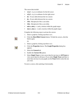 Chapter 10 Analyses
© National Instruments Corporation 10-9 NI Multisim User Manual
The cursor data include:
• x1,y1—(x,y) co-ordinates for the left cursor
• x2,y2—(x,y) co-ordinates for the right cursor
• dx—X-axis delta between the two cursors
• dy—X-axis delta between the two cursors
• 1/dx—Reciprocal of the x-axis delta
• 1/dy—Reciprocal of the y-axis delta
• min x, min y—x and y minima within the graph ranges
• max x, max y—x and y maxima within the graph ranges
Complete the following steps to activate the cursors:
1. Select a graph by clicking anywhere on it.
2. Click the Show/Hide Cursors button. To hide the cursors, click the
button again.
Or
1. Select a graph by clicking anywhere on it.
2. Click the Properties button. The Graph Properties dialog box
appears.
3. Select the General tab.
4. Enable the Cursors On option.
5. Select Single Trace to view cursor data for one trace or All Traces to
view cursor data for all traces. If you select Single Trace and there is
more than one trace in your graph, use the Trace field to select the one
you want.
To move a cursor, click and drag it horizontally.
 