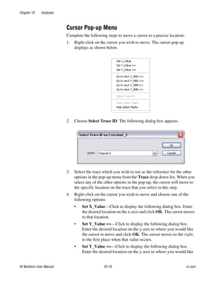 Chapter 10 Analyses
NI Multisim User Manual 10-10 ni.com
Cursor Pop-up Menu
Complete the following steps to move a cursor to a precise location:
1. Right-click on the cursor you wish to move. The cursor pop-up
displays as shown below.
2. Choose Select Trace ID. The following dialog box appears.
3. Select the trace which you wish to use as the reference for the other
options in the pop-up menu from the Trace drop-down list. When you
select any of the other options in the pop-up, the cursor will move to
the specific location on the trace that you select in this step.
4. Right-click on the cursor you wish to move and choose one of the
following options:
• Set X_Value—Click to display the following dialog box. Enter
the desired location on the x-axis and click OK. The cursor moves
to that location.
• Set Y_Value =>—Click to display the following dialog box.
Enter the desired location on the y-axis to where you would like
the cursor to move and click OK. The cursor moves to the right,
to the first place when that value occurs.
• Set Y_Value <=—Click to display the following dialog box.
Enter the desired location on the y-axis to where you would like
 