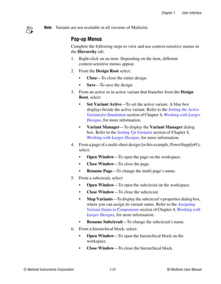 Chapter 1 User Interface
© National Instruments Corporation 1-31 NI Multisim User Manual
Note Variants are not available in all versions of Multisim.
Pop-up Menus
Complete the following steps to view and use context-sensitive menus in
the Hierarchy tab:
1. Right-click on an item. Depending on the item, different
context-sensitive menus appear.
2. From the Design Root select:
• Close—To close the entire design.
• Save—To save the design.
3. From an active or in-active variant that branches from the Design
Root, select:
• Set Variant Active—To set the active variant. A blue box
displays beside the active variant. Refer to the Setting the Active
Variant for Simulation section of Chapter 4, Working with Larger
Designs, for more information.
• Variant Manager—To display the Variant Manager dialog
box. Refer to the Setting Up Variants section of Chapter 4,
Working with Larger Designs, for more information.
4. From a page of a multi-sheet design (in this example, PowerSupply#1),
select:
• Open Window—To open the page on the workspace.
• Close Window—To close the page.
• Rename Page—To change the multi-page’s name.
5. From a subcircuit, select:
• Open Window—To open the subcircuit on the workspace.
• Close Window—To close the subcircuit.
• Map Variants—To display the subcircuit’s properties dialog box,
where you can assign its variant status. Refer to the Assigning
Variant Status to Components section of Chapter 4, Working with
Larger Designs, for more information.
• Rename Subcircuit—To change the subcircuit’s name.
6. From a hierarchical block, select:
• Open Window—To open the hierarchical block on the
workspace.
• Close Window—To close the hierarchical block.
 