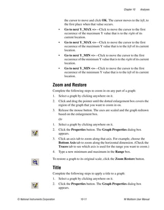 Chapter 10 Analyses
© National Instruments Corporation 10-11 NI Multisim User Manual
the cursor to move and click OK. The cursor moves to the left, to
the first place when that value occurs.
• Go to next Y_MAX =>—Click to move the cursor to the first
occurence of the maximum Y value that is to the right of its
current location.
• Go to next Y_MAX <=—Click to move the cursor to the first
occurence of the maximum Y value that is to the left of its current
location.
• Go to next Y_MIN =>—Click to move the cursor to the first
occurence of the minimum Y value that is to the right of its current
location.
• Go to next Y_MIN <=—Click to move the cursor to the first
occurence of the minimum Y value that is to the left of its current
location.
Zoom and Restore
Complete the following steps to zoom in on any part of a graph:
1. Select a graph by clicking anywhere on it.
2. Click and drag the pointer until the dotted enlargement box covers the
region of the graph that you want to zoom in on.
3. Release the mouse button. The axes are scaled and the graph redrawn
based on the enlargement box.
Or
1. Select a graph by clicking anywhere on it.
2. Click the Properties button. The Graph Properties dialog box
appears.
3. Click an axis tab to zoom along that axis. For example, choose the
Bottom Axis tab to zoom along the horizontal dimension. (Check the
Traces tab to see which axis is used for the range you want to zoom.)
4. Type a new minimum and maximum in the Range box.
To restore a graph to its original scale, click the Zoom Restore button.
Title
Complete the following steps to apply a title to a graph:
1. Select a graph by clicking anywhere on it.
2. Click the Properties button. The Graph Properties dialog box
appears.
 