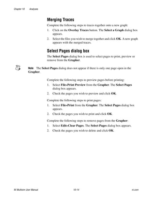 Chapter 10 Analyses
NI Multisim User Manual 10-14 ni.com
Merging Traces
Complete the following steps to traces together onto a new graph:
1. Click on the Overlay Traces button. The Select a Graph dialog box
appears.
2. Select the files you wish to merge together and click OK. A new graph
appears with the merged traces.
Select Pages dialog box
The Select Pages dialog box is used to select pages to print, preview or
remove from the Grapher.
Note The Select Pages dialog does not appear if there is only one page open in the
Grapher.
Complete the following steps to preview pages before printing:
1. Select File»Print Preview from the Grapher. The Select Pages
dialog box appears.
2. Check the pages you wish to preview and click OK.
Complete the following steps to print pages:
1. Select File»Print from the Grapher. The Select Pages dialog box
appears.
2. Check the pages you wish to print and click OK.
Complete the following steps to remove pages from the Grapher:
1. Select Edit»Clear Pages. The Select Pages dialog box appears.
2. Check the pages you wish to delete and click OK.
 
