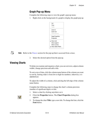 Chapter 10 Analyses
© National Instruments Corporation 10-15 NI Multisim User Manual
Graph Pop-up Menu
Complete the following steps to view the graph’s pop-up menu:
1. Right-click on the background of a graph to display the graph pop-up.
Note Refer to the Traces section for the pop-up that is accessed from a trace.
2. Select the desired option from the pop-up.
Viewing Charts
To help you examine and organize a chart, you can sort rows, adjust column
widths, change precision and add a title.
To sort a row of data, click the column name button of the column you want
to sort by. Sorting order is from low to high for numbers; otherwise, it is
alphabetical.
To adjust the width of a column, click and drag the left edge of the column
name button.
Complete the following steps to change the chart’s column precision
(number of significant digits) or title:
1. Select a chart by clicking anywhere on it.
2. Click the Properties button. The Chart Properties dialog box
appears.
3. To change the chart Title, type a new title. To change the font, click the
Font button.
 