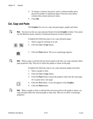 Chapter 10 Analyses
NI Multisim User Manual 10-16 ni.com
4. To change a column’s precision, select a column number and a
precision (number of significant digits). Precision only affects
columns that contain numerical values.
5. Click OK.
Cut, Copy and Paste
The Grapher lets you cut, copy and paste pages, graphs and charts.
Note You must use the cut, copy and paste buttons from the Grapher window. You cannot
use the Multisim menus, buttons or keyboard shortcuts for these functions.
Complete the following steps to cut, copy and paste pages:
1. Select a page by clicking on its tab.
2. Click the Cut or Copy button.
3. Click the Paste button. The cut or copied page appears.
Note When a page is selected (the red arrow points to the tab), cut, copy and paste affect
page properties only. They do not affect the graphs or charts on the page.
Complete the following steps to cut, copy and paste graphs and charts:
1. Select a graph or chart.
2. Click the Cut or Copy button.
3. Click the Paste button to paste the graph or chart onto the same page.
Or, to paste onto a new page:
4. Click the New button. A new tab appears in the Grapher.
5. Click the Paste button.
Note When a graph or chart is selected (the red arrow points to the graph or chart), cut,
copy and paste affect the selected graph or chart only. They do not affect overall page
properties.
 