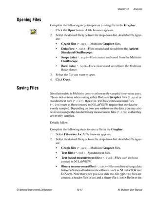 Chapter 10 Analyses
© National Instruments Corporation 10-17 NI Multisim User Manual
Opening Files
Complete the following steps to open an existing file in the Grapher:
1. Click the Open button. A file browser appears.
2. Select the desired file type from the drop-down list. Available file types
are:
• Graph files (*.gra)—Multisim Grapher files.
• Data files (*.dat)—Files created and saved from the Agilent
Simulated Oscilloscope.
• Scope data (*.scp)—Files created and saved from the Multisim
Oscilloscope.
• Bode data (*.bod)—Files created and saved from the Multisim
Bode plotter.
3. Select the file you want to open.
4. Click Open.
Saving Files
Simulation data in Multisim consists of unevenly sampled time-value pairs.
This is not an issue when saving either Multisim Grapher files (*.gra) or
standard text files (*.txt). However, text-based measurement files
(*.lvm) such as those created in NI LabVIEW require that the data be
evenly sampled. Depending on how you wish to use the data, you may also
wish to resample the data for binary measurement files (*.tdm) so that they
are evenly sampled.
Details follow.
Complete the following steps to save a file in the Grapher:
1. Select File»Save As. A file browser appears.
2. Select the desired file type from the drop-down list. Available file types
are:
• Graph files (*.gra)—Multisim Grapher files.
• Text files (*.txt)—Standard text files.
• Text-based measurement files (*.lvm)—Files such as those
created in NI LabVIEW.
• Binary measurement files (*.tdm)—Files used to exchange data
between National Instruments software, such as NI LabVIEW and
DIAdem. Note that when you save data this file type, two files are
created; a header file (.tdm) and a binary file (.tdx). Refer to the
 