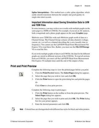 Chapter 10 Analyses
© National Instruments Corporation 10-19 NI Multisim User Manual
Spline Interpolation—This method uses a cubic spline algorithm, which
yields smooth transitions between the samples and good quality on
single-shot short records.
Important Information about Saving Simulation Data to LVM
and TDM Files
In some instances, you may wish to save results with multiple graphs on the
same page to a TDM or LVM file. For example, if you run an AC analysis,
both a magnitude and a phase graph appear on the same Grapher page.
Multisim saves TDM files with each Multisim graph worth of data as a
Channel Group. The Channel Group contains all data channels (voltage,
current, etc.) as well as a channel describing the x-axis (usually time or
frequency). You cannot use the LabVIEW Read From Measurement File
Express VI to read these files. Rather, you must use the File I/O/Storage
VIs to read the files.
If you write multiple graphs of data to an LVM file, the data for the different
graphs are stored in different sections of the LVM file. To read all sections
from an LVM file, you must call the LabVIEW Read from Measurement
File Express VI multiple times until the end of file output is False.
Print and Print Preview
Complete the following steps to view the printed pages before you print:
1. Click the Print Preview button. The Select Pages dialog box appears.
2. Select the page that you wish to view and click OK.
3. Click the Print button to open the print dialog box and print the pages.
Or
Click Close to close print preview.
Complete the following steps to print pages:
1. Click the Print button on the toolbar or from the print preview. The
Select Pages dialog box appears.
2. Select the page that you wish to print and click OK. The Print dialog
box for your printer appears.
3. Enter the desired parameters and click OK.
Note Colored lines are distinguished with different line styles for black and white printers.
 