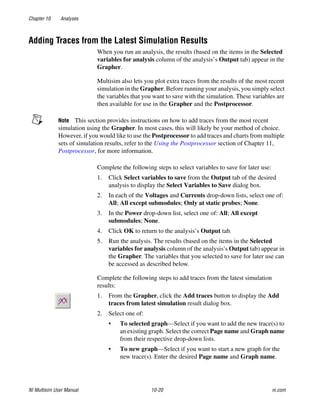 Chapter 10 Analyses
NI Multisim User Manual 10-20 ni.com
Adding Traces from the Latest Simulation Results
When you run an analysis, the results (based on the items in the Selected
variables for analysis column of the analysis’s Output tab) appear in the
Grapher.
Multisim also lets you plot extra traces from the results of the most recent
simulation in the Grapher. Before running your analysis, you simply select
the variables that you want to save with the simulation. These variables are
then available for use in the Grapher and the Postprocessor.
Note This section provides instructions on how to add traces from the most recent
simulation using the Grapher. In most cases, this will likely be your method of choice.
However, if you would like to use the Postprocessor to add traces and charts from multiple
sets of simulation results, refer to the Using the Postprocessor section of Chapter 11,
Postprocessor, for more information.
Complete the following steps to select variables to save for later use:
1. Click Select variables to save from the Output tab of the desired
analysis to display the Select Variables to Save dialog box.
2. In each of the Voltages and Currents drop-down lists, select one of:
All; All except submodules; Only at static probes; None.
3. In the Power drop-down list, select one of: All; All except
submodules; None.
4. Click OK to return to the analysis’s Output tab.
5. Run the analysis. The results (based on the items in the Selected
variables for analysis column of the analysis’s Output tab) appear in
the Grapher. The variables that you selected to save for later use can
be accessed as described below.
Complete the following steps to add traces from the latest simulation
results:
1. From the Grapher, click the Add traces button to display the Add
traces from latest simulation result dialog box.
2. Select one of:
• To selected graph—Select if you want to add the new trace(s) to
an existing graph. Select the correct Page name and Graph name
from their respective drop-down lists.
• To new graph—Select if you want to start a new graph for the
new trace(s). Enter the desired Page name and Graph name.
 