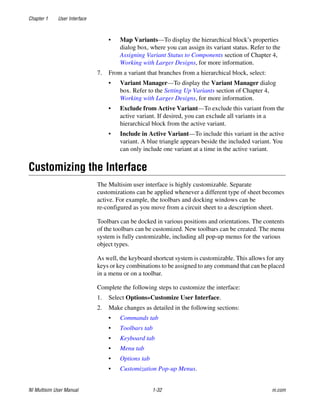 Chapter 1 User Interface
NI Multisim User Manual 1-32 ni.com
• Map Variants—To display the hierarchical block’s properties
dialog box, where you can assign its variant status. Refer to the
Assigning Variant Status to Components section of Chapter 4,
Working with Larger Designs, for more information.
7. From a variant that branches from a hierarchical block, select:
• Variant Manager—To display the Variant Manager dialog
box. Refer to the Setting Up Variants section of Chapter 4,
Working with Larger Designs, for more information.
• Exclude from Active Variant—To exclude this variant from the
active variant. If desired, you can exclude all variants in a
hierarchical block from the active variant.
• Include in Active Variant—To include this variant in the active
variant. A blue triangle appears beside the included variant. You
can only include one variant at a time in the active variant.
Customizing the Interface
The Multisim user interface is highly customizable. Separate
customizations can be applied whenever a different type of sheet becomes
active. For example, the toolbars and docking windows can be
re-configured as you move from a circuit sheet to a description sheet.
Toolbars can be docked in various positions and orientations. The contents
of the toolbars can be customized. New toolbars can be created. The menu
system is fully customizable, including all pop-up menus for the various
object types.
As well, the keyboard shortcut system is customizable. This allows for any
keys or key combinations to be assigned to any command that can be placed
in a menu or on a toolbar.
Complete the following steps to customize the interface:
1. Select Options»Customize User Interface.
2. Make changes as detailed in the following sections:
• Commands tab
• Toolbars tab
• Keyboard tab
• Menu tab
• Options tab
• Customization Pop-up Menus.
 
