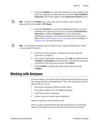 Chapter 10 Analyses
© National Instruments Corporation 10-21 NI Multisim User Manual
3. From the Variables list, select the variable you want to include in the
expression being used to define the trace, and click Copy Variable to
Expression. The variable appears in the Expressions selected section.
Note To filter the Variables list to show only certain variables, choose from the
drop-down list, for example, All Voltages.
4. From the Functions list, select the mathematical function you want
included in the expression for this trace, and click Copy function to
expression. To filter the Functions list to show only certain
mathematical functions, choose from the drop-down list of options.
Refer to the Available Postprocessor Functions section of Chapter 11,
Postprocessor, for more information.
Note It is possible to manually type or modify a trace’s equation although you should
exercise caution if doing so.
5. Continue to choose analyses, variables and functions until the
expression is complete.
6. If you wish to add another expression, click Add and add the desired
Variables and Functions as described above. (To delete an expression
from the list, select the expression and click Delete).
7. Click Calculate to display the results of the expression in the
Grapher.
Working with Analyses
To use an analysis you should follow the general instructions for accessing
and running an analysis described below. Also, each analysis has specific
options that you can set:
• the analysis parameters (all have default values)
• how output variables are to be handled (required)
• a title for the analysis (optional)
• custom values for analysis options (optional).
Analysis settings are saved with the circuit.
The rest of this section describes the general procedures for performing
analyses. The following sections describe the details of each analysis.
 