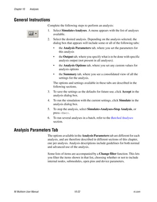 Chapter 10 Analyses
NI Multisim User Manual 10-22 ni.com
General Instructions
Complete the following steps to perform an analysis:
1. Select Simulate»Analyses. A menu appears with the list of analyses
available.
2. Select the desired analysis. Depending on the analysis selected, the
dialog box that appears will include some or all of the following tabs:
• the Analysis Parameters tab, where you set the parameters for
this analysis
• the Output tab, where you specify what is to be done with specific
analysis output (not present in all analyses).
• the Analysis Options tab, where you set any custom values for
analysis options
• the Summary tab, where you see a consolidated view of all the
settings for the analysis.
The options and settings available in these tabs are described in the
following sections.
3. To save the settings as the defaults for future use, click Accept in the
analysis dialog box.
4. To run the simulation with the current settings, click Simulate in the
analysis dialog box.
5. To stop the analysis, select Simulate»Analyses»Stop Analysis, or
press <Esc>.
6. To run several analyses in a batch, refer to the Batched Analyses
section.
Analysis Parameters Tab
The options available in the Analysis Parameters tab are different for each
analysis, and are therefore described in different sections of this chapter,
one per analysis. Analysis descriptions include guidelines for both normal
and advanced use of the analysis.
Some lists of items are accompanied by a Change filter function. This lets
you filter the items shown in that list, choosing whether or not to include
internal nodes, submodules, open pins and device parameters.
 