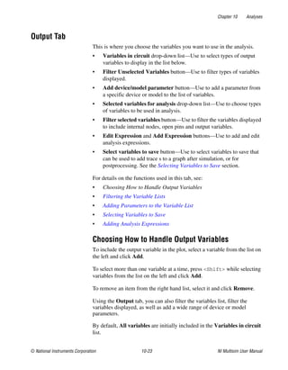 Chapter 10 Analyses
© National Instruments Corporation 10-23 NI Multisim User Manual
Output Tab
This is where you choose the variables you want to use in the analysis.
• Variables in circuit drop-down list—Use to select types of output
variables to display in the list below.
• Filter Unselected Variables button—Use to filter types of variables
displayed.
• Add device/model parameter button—Use to add a parameter from
a specific device or model to the list of variables.
• Selected variables for analysis drop-down list—Use to choose types
of variables to be used in analysis.
• Filter selected variables button—Use to filter the variables displayed
to include internal nodes, open pins and output variables.
• Edit Expression and Add Expression buttons—Use to add and edit
analysis expressions.
• Select variables to save button—Use to select variables to save that
can be used to add trace s to a graph after simulation, or for
postprocessing. See the Selecting Variables to Save section.
For details on the functions used in this tab, see:
• Choosing How to Handle Output Variables
• Filtering the Variable Lists
• Adding Parameters to the Variable List
• Selecting Variables to Save
• Adding Analysis Expressions
Choosing How to Handle Output Variables
To include the output variable in the plot, select a variable from the list on
the left and click Add.
To select more than one variable at a time, press <Shift> while selecting
variables from the list on the left and click Add.
To remove an item from the right hand list, select it and click Remove.
Using the Output tab, you can also filter the variables list, filter the
variables displayed, as well as add a wide range of device or model
parameters.
By default, All variables are initially included in the Variables in circuit
list.
 
