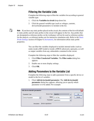 Chapter 10 Analyses
NI Multisim User Manual 10-24 ni.com
Filtering the Variable Lists
Complete the following steps to filter the variables list according to general
variable type:
1. Click the Variables in circuit drop-down list.
2. Click the general variable type (such as voltages, currents,
device/model parameters) to include in the list.
Note If you have any static probes placed on the circuit, the contents of the list will default
to static probes and all static probes in the circuit will appear in the list. Any probes that
are designated as reference probes on the workspace will not be used as reference probes
for the analysis, as reference probes are for interactive simulation only. Refer to the Static
Probe Settings section of Chapter 9, Instruments, for information about static probe
properties.
You can filter the variables displayed to include internal nodes (such as
nodes inside a BJT model or inside a SPICE subcircuit), open pins, as well
as output variables from any submodules contained in the circuit.
Complete the following steps to filter the variables displayed:
1. Click Filter Unselected Variables. The Filter nodes dialog box
appears.
2. Enable one or more display settings.
3. Click OK.
Adding Parameters to the Variable List
Complete the following steps to add a parameter from a specific device or
model to the list of variables:
1. Click Add device/model parameter. The Add device/model
parameter dialog box appears, allowing you to specify which
parameter is to be added. For example:
 