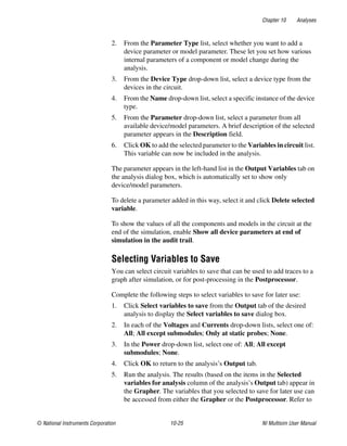 Chapter 10 Analyses
© National Instruments Corporation 10-25 NI Multisim User Manual
2. From the Parameter Type list, select whether you want to add a
device parameter or model parameter. These let you set how various
internal parameters of a component or model change during the
analysis.
3. From the Device Type drop-down list, select a device type from the
devices in the circuit.
4. From the Name drop-down list, select a specific instance of the device
type.
5. From the Parameter drop-down list, select a parameter from all
available device/model parameters. A brief description of the selected
parameter appears in the Description field.
6. Click OK to add the selected parameter to the Variables in circuit list.
This variable can now be included in the analysis.
The parameter appears in the left-hand list in the Output Variables tab on
the analysis dialog box, which is automatically set to show only
device/model parameters.
To delete a parameter added in this way, select it and click Delete selected
variable.
To show the values of all the components and models in the circuit at the
end of the simulation, enable Show all device parameters at end of
simulation in the audit trail.
Selecting Variables to Save
You can select circuit variables to save that can be used to add traces to a
graph after simulation, or for post-processing in the Postprocessor.
Complete the following steps to select variables to save for later use:
1. Click Select variables to save from the Output tab of the desired
analysis to display the Select variables to save dialog box.
2. In each of the Voltages and Currents drop-down lists, select one of:
All; All except submodules; Only at static probes; None.
3. In the Power drop-down list, select one of: All; All except
submodules; None.
4. Click OK to return to the analysis’s Output tab.
5. Run the analysis. The results (based on the items in the Selected
variables for analysis column of the analysis’s Output tab) appear in
the Grapher. The variables that you selected to save for later use can
be accessed from either the Grapher or the Postprocessor. Refer to
 