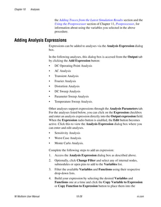 Chapter 10 Analyses
NI Multisim User Manual 10-26 ni.com
the Adding Traces from the Latest Simulation Results section and the
Using the Postprocessor section of Chapter 11, Postprocessor, for
information about using the variables you selected in the above
procedure.
Adding Analysis Expressions
Expressions can be added to analyses via the Analysis Expression dialog
box.
In the following analyses, this dialog box is accesed from the Output tab
by clicking the Add Expression button:
• DC Operating Point Analysis
• AC Analysis
• Transient Analysis
• Fourier Analysis
• Distortion Analysis
• DC Sweep Analysis
• Parameter Sweep Analysis
• Temperature Sweep Analysis.
Other analyses support expressions through the Analysis Parameters tab.
For the analyses listed below, you can click on the Expression checkbox
and enter an analysis expression directly into the Output expression field.
When the Expression radio button is enabled, the Edit button becomes
active. Click this to view the Analysis Expression dialog box where you
can enter and edit analyses.
• Sensitivity Analysis
• Worst Case Analysis
• Monte Carlo Analysis.
Complete the following steps to add an expression:
1. Access the Analysis Expression dialog box as described above.
2. Optionally, click Change Filter and select any of internal nodes,
submodules or open pins to add to the Variables list.
3. Filter the available Variables and Functions using their respective
drop-down lists.
4. Build your expression by selecting the desired Variables and
Functions one at a time and click the Copy Variable to Expression
or Copy Function to Expression button to place them into the
 